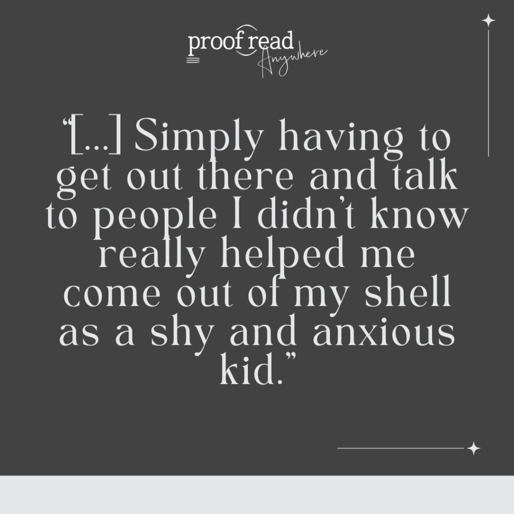 Simply having to get out there and talk to people i didn't know really helped me come out of my shell as a shy and anxious kid. 